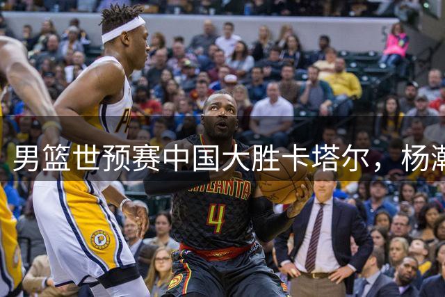 男篮世预赛中国大胜卡塔尔，杨瀚森15+9领衔五人上双